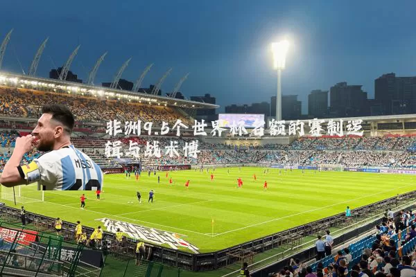 非洲9.5个世界杯名额的赛制逻辑与战术博弈